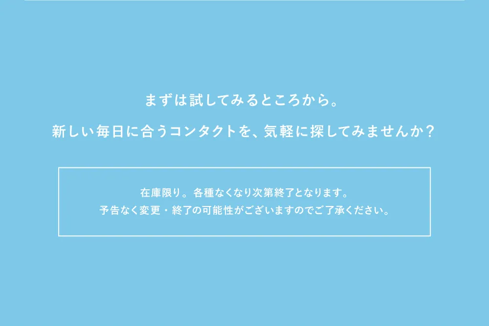 まずは試してみるところから。新しい毎日に合うコンタクトを、気軽に探してみませんか？