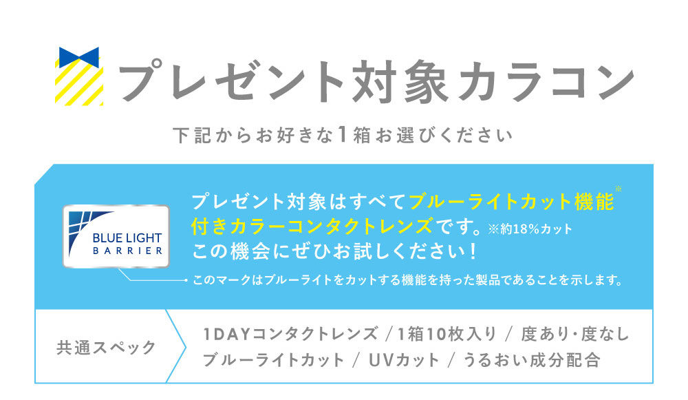 プレゼント対象カラコン 下記からお好きな1箱お選びください プレゼント対象はすべてブルーライトカット機能付きカラーコンタクトレンズ(1DAY)です。