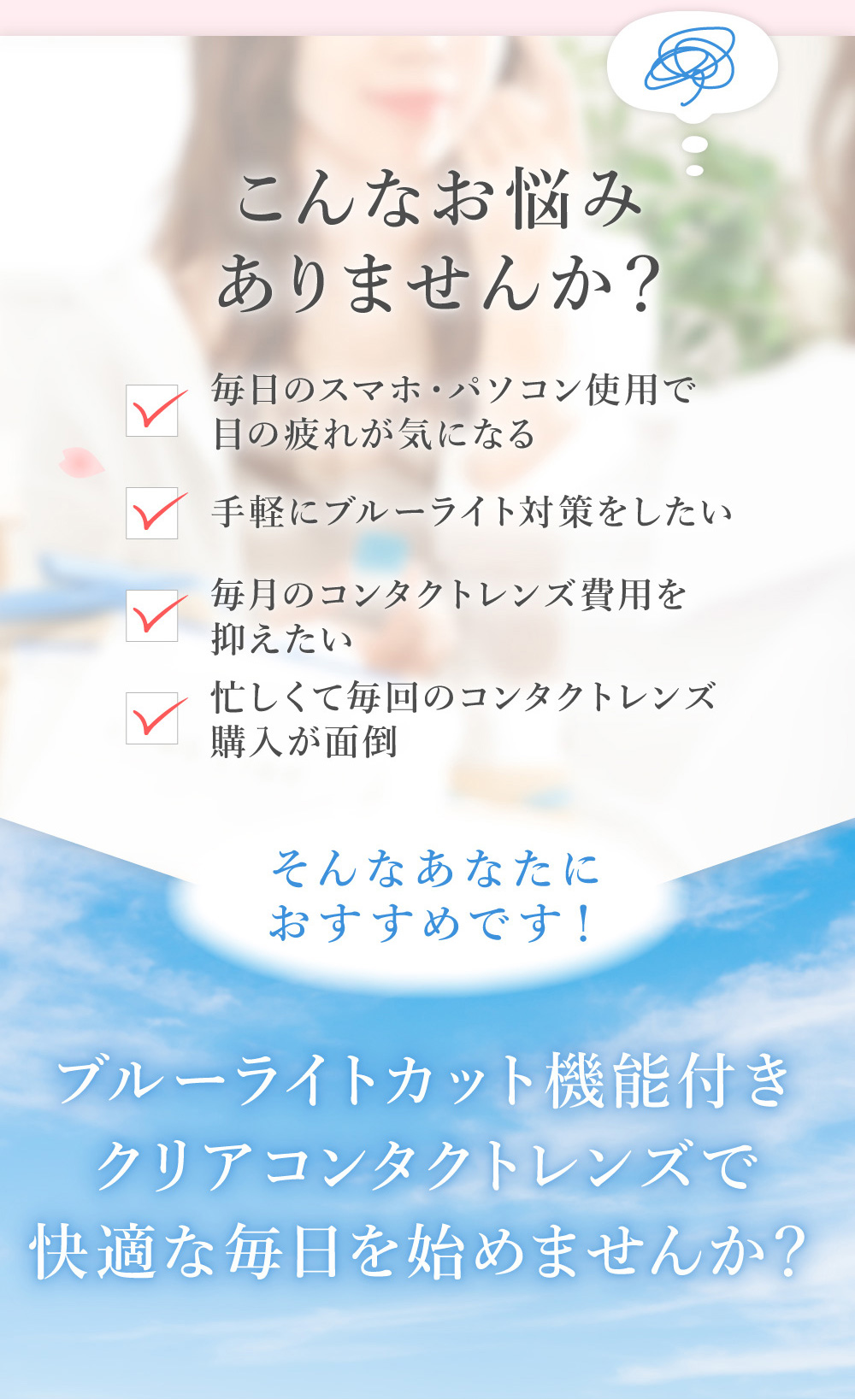 こんなお悩みありませんか？ 毎日のスマホ・パソコン使用で目の疲れが気になる 手軽にブルーライト対策をしたい 毎月のコンタクトレンズ費用を抑えたい 忙しくて毎回のコンタクトレンズ購入が面倒 そんなあなたにおすすめです！ブルーライトカット機能付きクリアコンタクトレンズで快適な毎日を始めませんか？