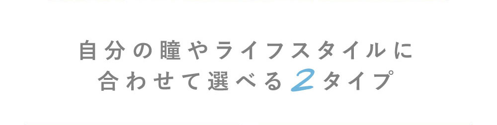 自分の瞳やライフスタイルに合わせて選べる2タイプ