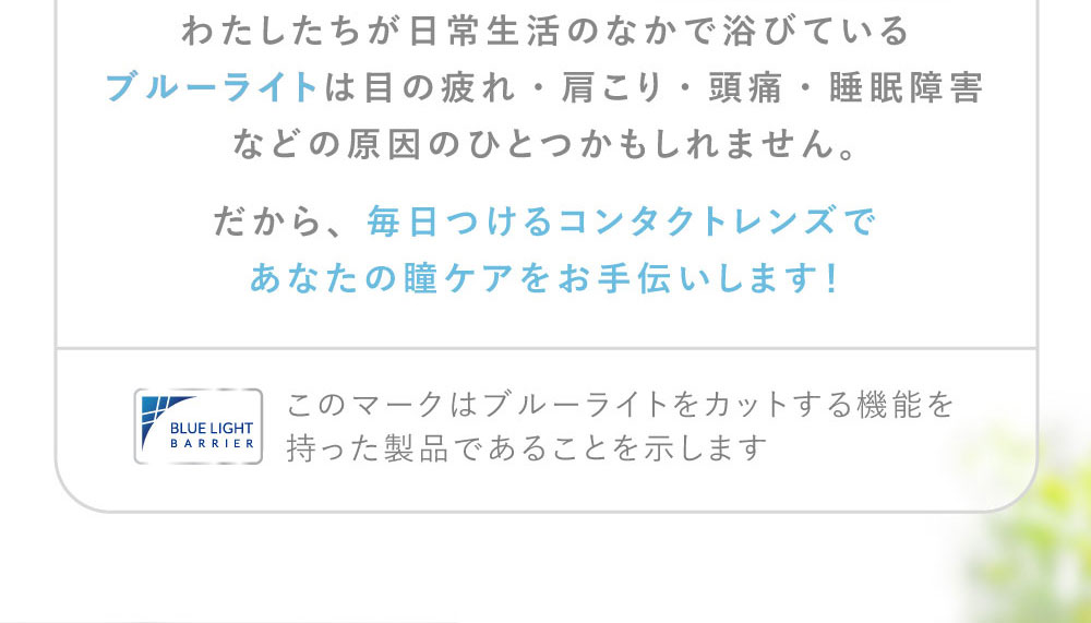 わたしたちが日常生活のなかで浴びているブルーライトは目の疲れ・肩こり・頭痛・睡眠障害などの原因のひとつかもしれません。だから、毎日つけるコンタクトレンズであなたの瞳ケアをお手伝いします！