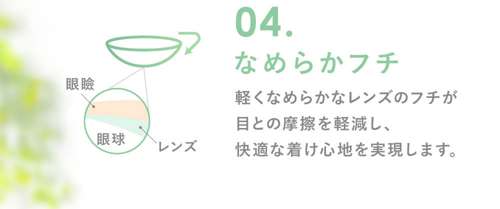 04.なめらかフチ 軽くなめらかなレンズのフチが目との摩擦を軽減し、快適な着け心地を実現します。