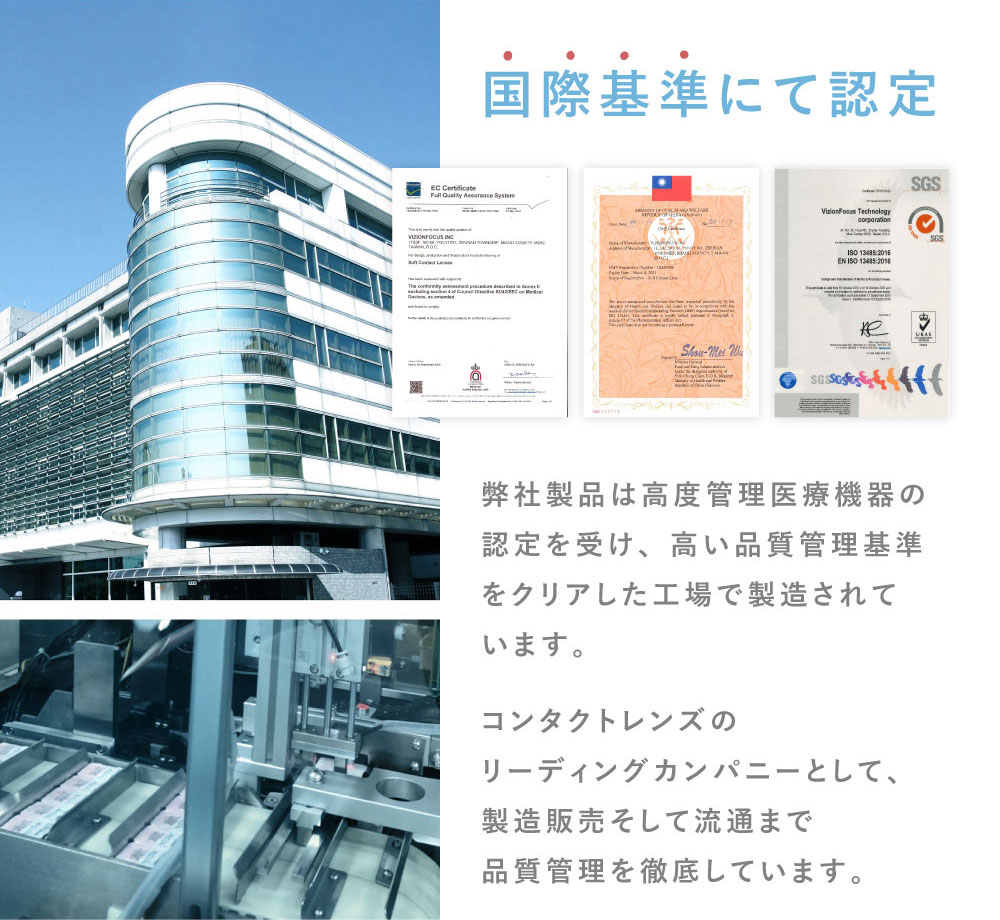 国際基準にて認定 弊社製品は高度管理医療機器の認定を受け、高い品質管理基準をクリアした工場で製造されています。 コンタクトレンズのリーディングカンパニーとして、製造販売そして流通まで品質管理を徹底しています。