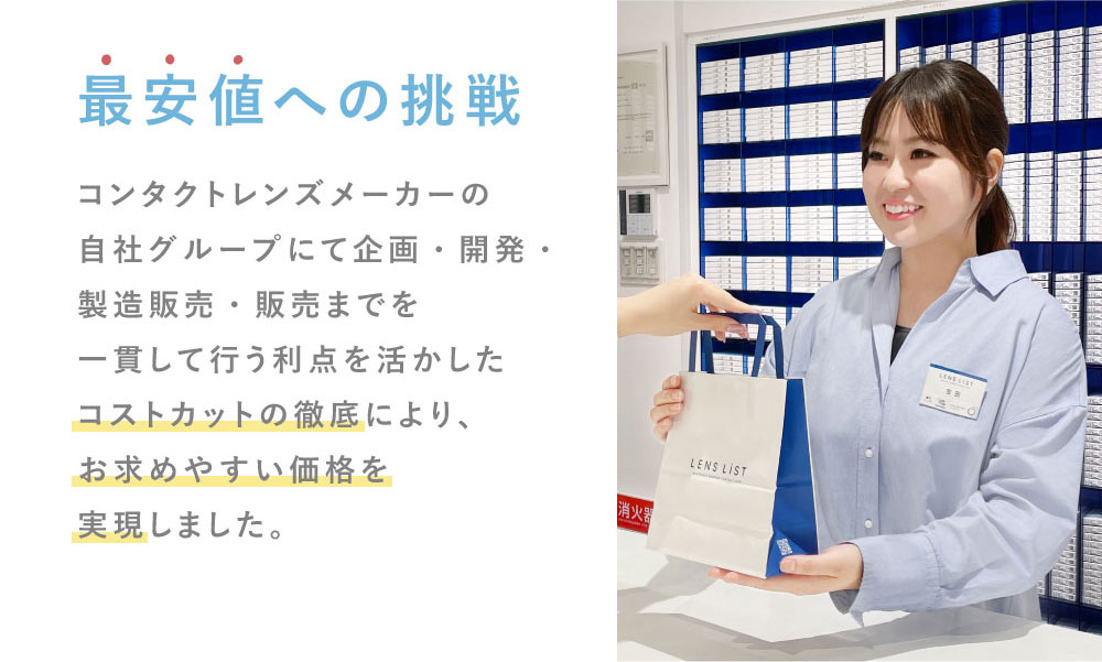 最安値への挑戦 コンタクトレンズメーカーの自社グループにて企画・開発・製造販売・販売までを一貫して行う利点を活かしたコストカットの徹底により、お求めやすい価格を実現しました。