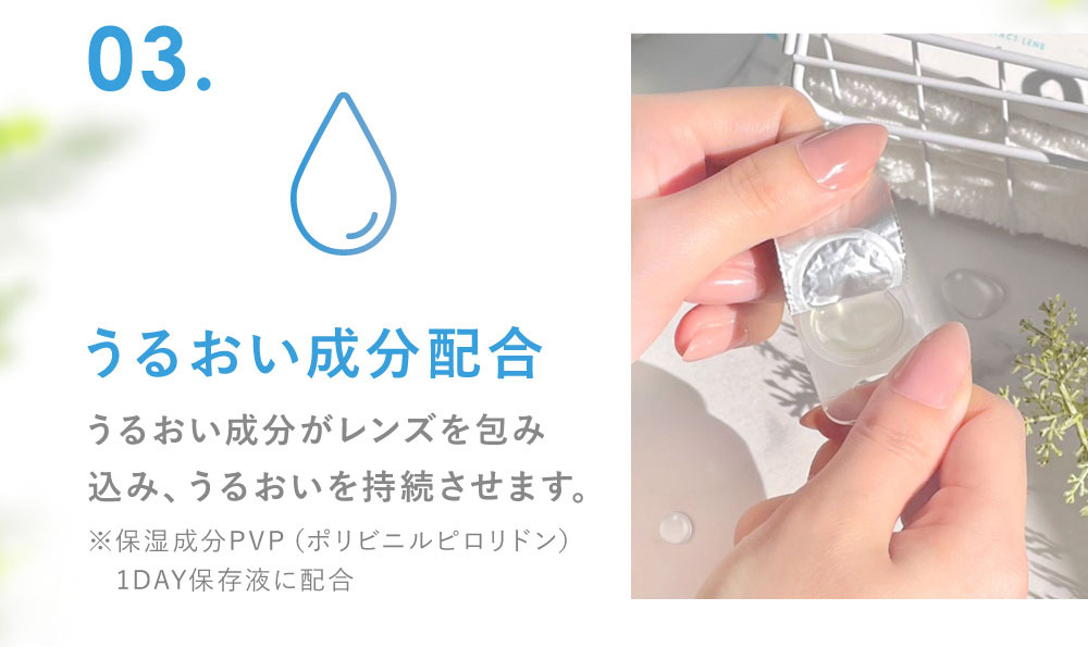 03.うるおい成分配合 うるおい成分がレンズを包み込み、うるおいを持続させます。(※保湿成分PVP（ポリビニルピロリドン） 1DAY保存液に配合)