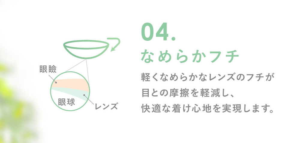 04.なめらかフチなめらかフチ 軽くなめらかなレンズのフチが目との摩擦を軽減し、快適な着け心地を実現します。