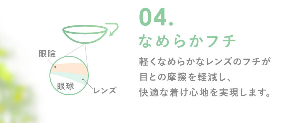 04.なめらかフチなめらかフチ 軽くなめらかなレンズのフチが目との摩擦を軽減し、快適な着け心地を実現します。