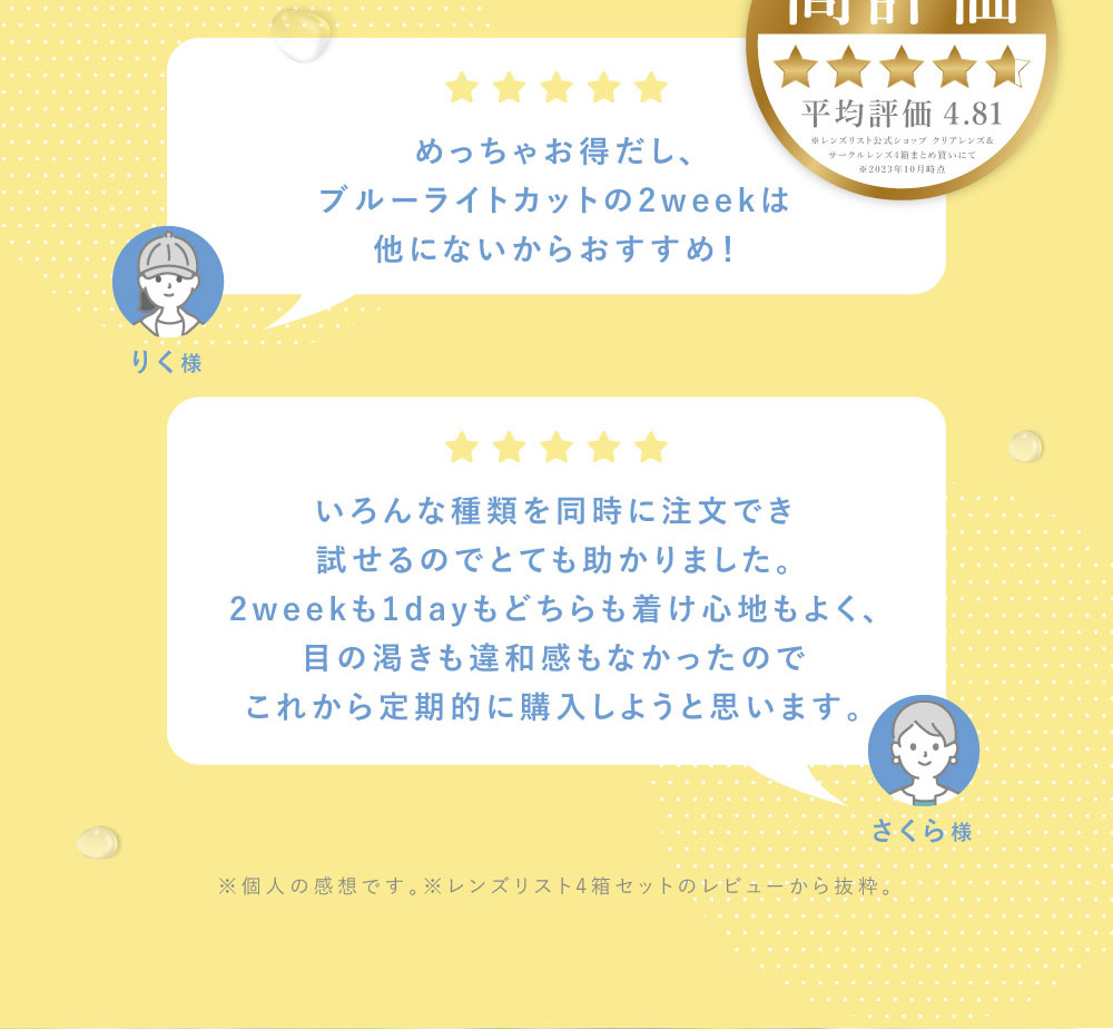 りく様 めっちゃお得だし、ブルーライトカットの2weekは 他にないからおすすめ！さくら様 いろんな種類を同時に注文でき試せるのでとても助かりました。2weekも1dayもどちらも着け心地もよく、目の渇きも違和感もなかったのでこれから定期的に購入しようと思います。