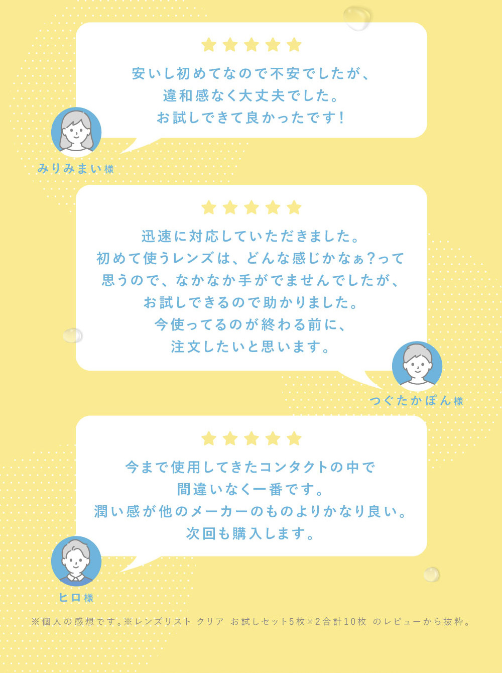 みりみまい様 安いし初めてなので不安でしたが、違和感なく大丈夫でした。お試しできて良かったです！つぐたかぽん様 迅速に対応していただきました。 初めて使うレンズは、どんな感じかなぁ？って思うので、なかなか手がでませんでしたが、お試しできるので助かりました。ヒロ様 今使ってるのが終わる前に、注文したいと思います。今まで使用してきたコンタクトの中で間違いなく一番です。潤い感が他のメーカーのものよりかなり良い。次回も購入します。