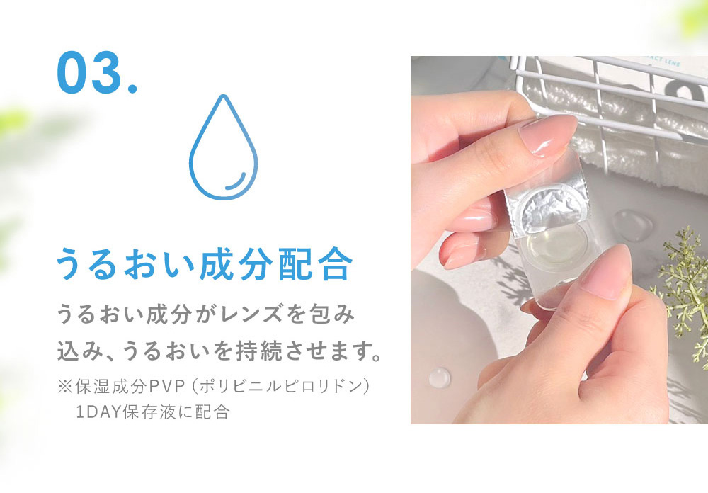 03.うるおい成分配合 うるおい成分がレンズを包み込み、うるおいを持続させます。(※保湿成分PVP（ポリビニルピロリドン） 1DAY保存液に配合)