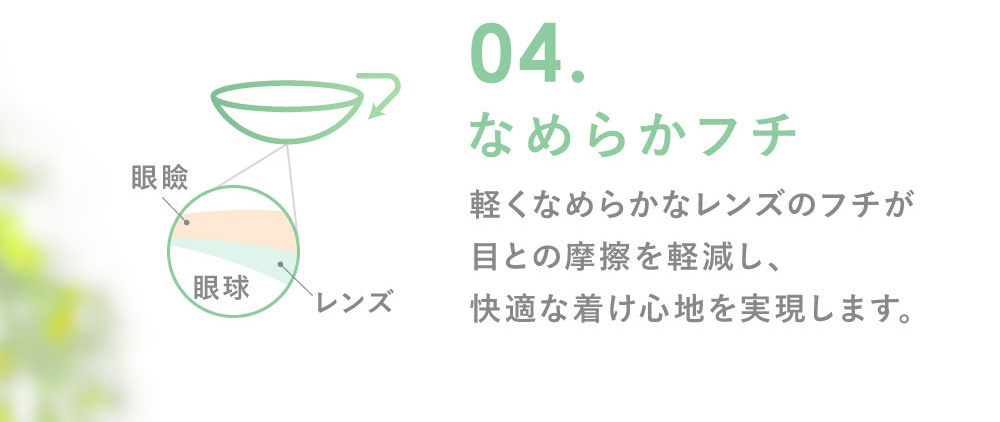 04.なめらかフチ 軽くなめらかなレンズのフチが目との摩擦を軽減し、快適な着け心地を実現します。