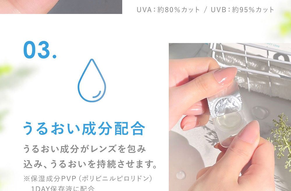 03.うるおい成分配合 うるおい成分がレンズを包み込み、うるおいを持続させます。(※保湿成分PVP（ポリビニルピロリドン） 1DAY保存液に配合)