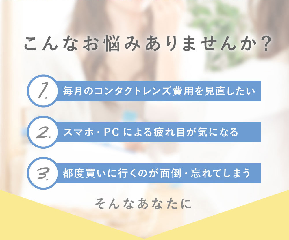 こんなお悩みありませんか？ 1.毎月のコンタクトレンズ費用を見直したい 2.スマホ・PCによる疲れ目が気になる 3.都度買いに行くのが面倒・忘れてしまう
