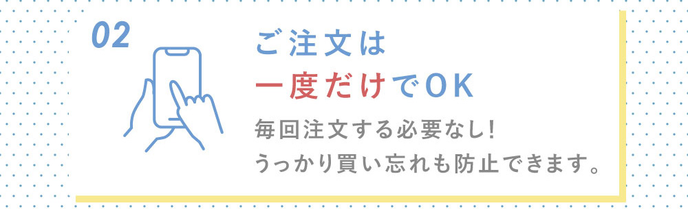 02ご注文は一度だけでOK 毎回注文する必要なし！うっかり買い忘れも防止できます。