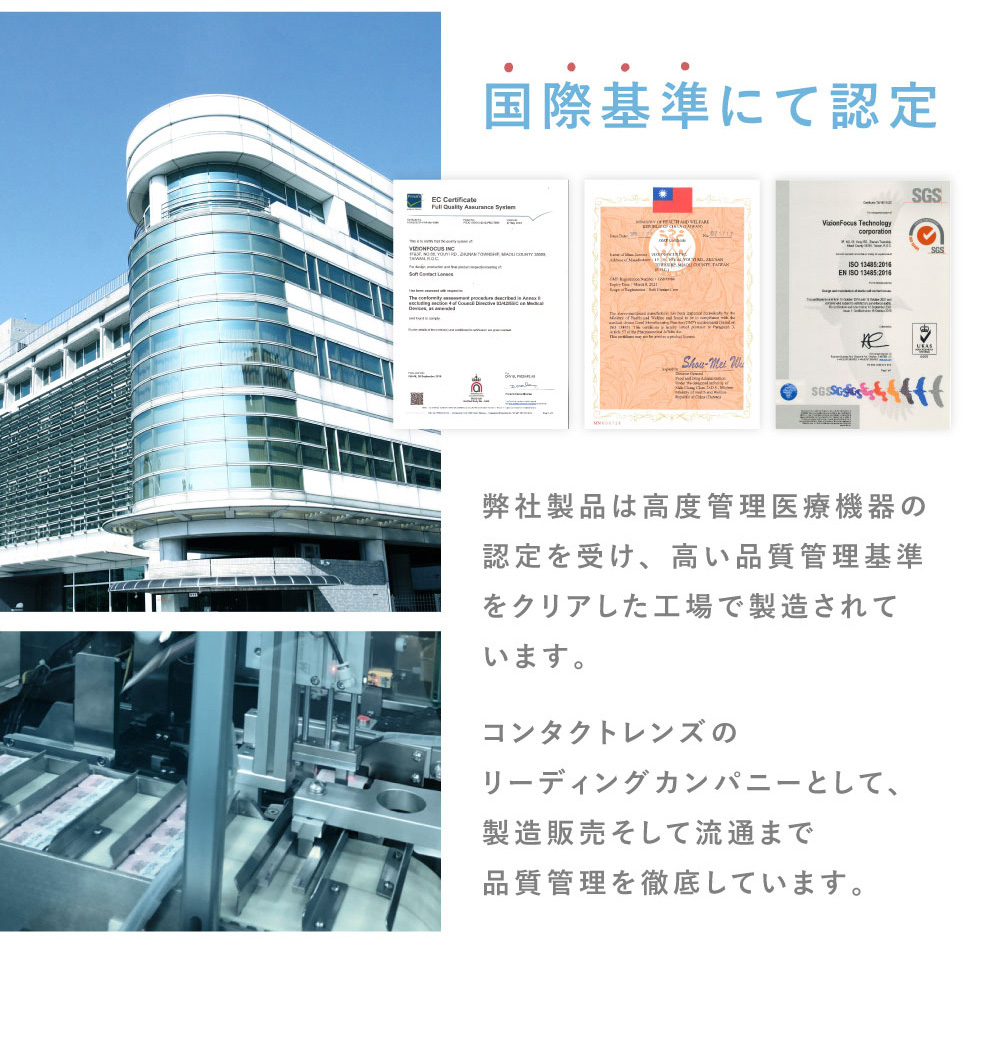 国際基準にて認定 弊社製品は高度管理医療機器の認定を受け、高い品質管理基準をクリアした工場で製造されています。コンタクトレンズのリーディングカンパニーとして、製造販売そして流通まで品質管理を徹底しています。