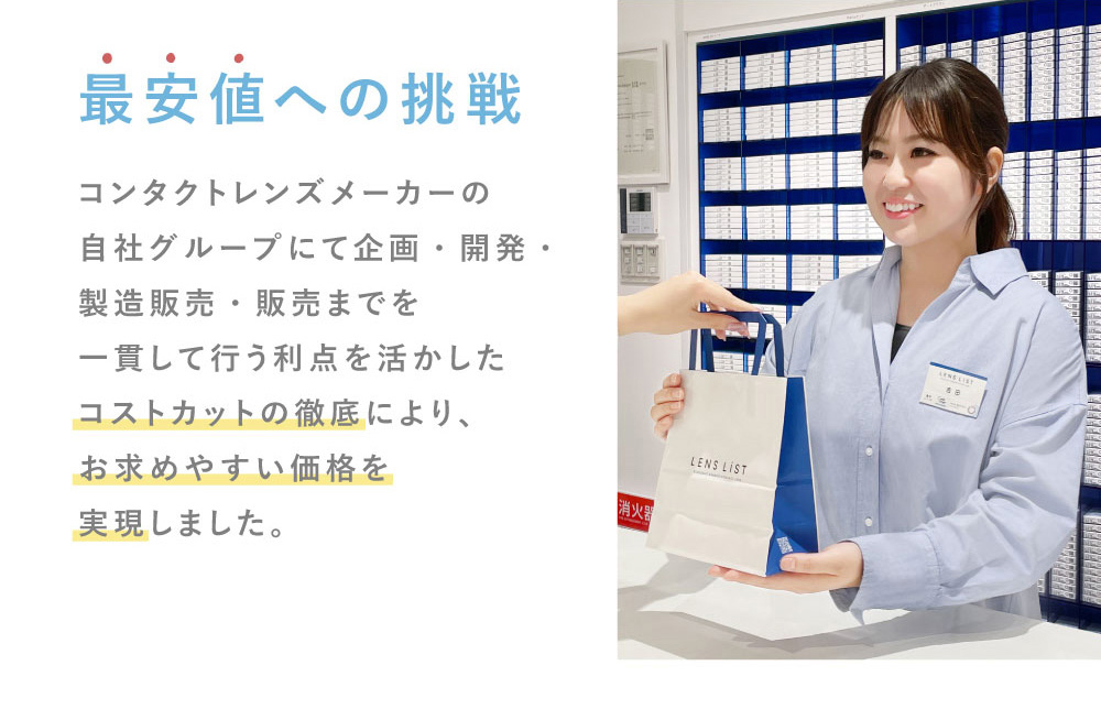 最安値への挑戦 コンタクトレンズメーカーの自社グループにて企画・開発・製造販売・販売までを一貫して行う利点を活かしたコストカットの徹底により、お求めやすい価格を実現しました。 