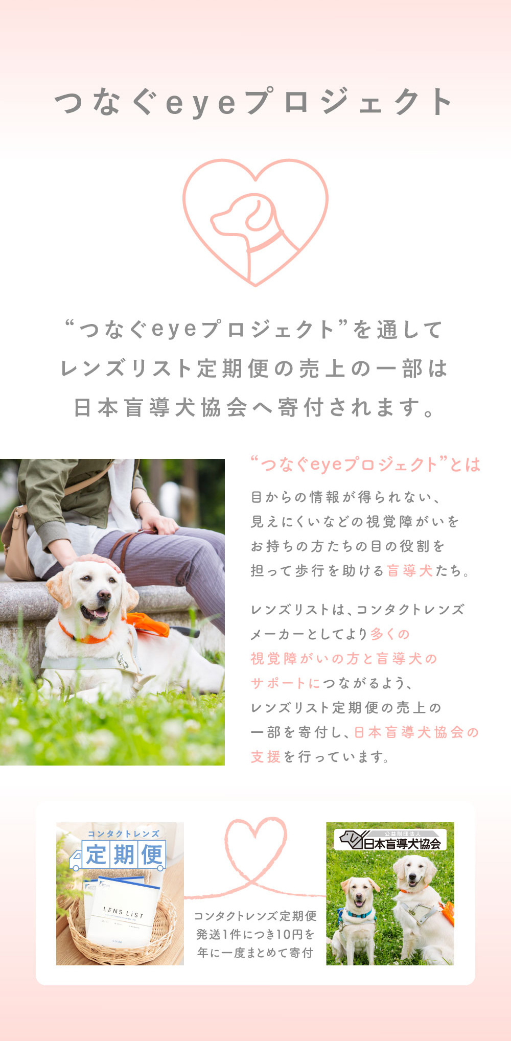 つなぐeyeプロジェクト “つなぐeyeプロジェクト”を通してレンズリスト定期便の売上の一部は 日本盲導犬協会へ寄付されます。コンタクトレンズ定期便発送1件につき10円を 年に一度まとめて寄付
