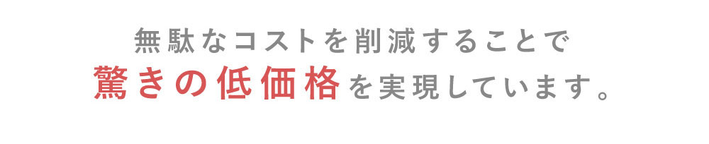 無駄なコストを削減することで驚きの低価格を実現しています。