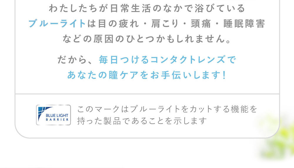 わたしたちが日常生活のなかで浴びているブルーライトは目の疲れ・肩こり・頭痛・睡眠障害などの原因のひとつかもしれません。だから、毎日つけるコンタクトレンズであなたの瞳ケアをお手伝いします！