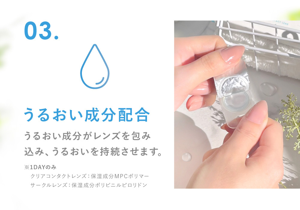 03.うるおい成分配合 うるおい成分がレンズを包み込み、うるおいを持続させます。(※保湿成分PVP（ポリビニルピロリドン）1DAY保存液に配合)