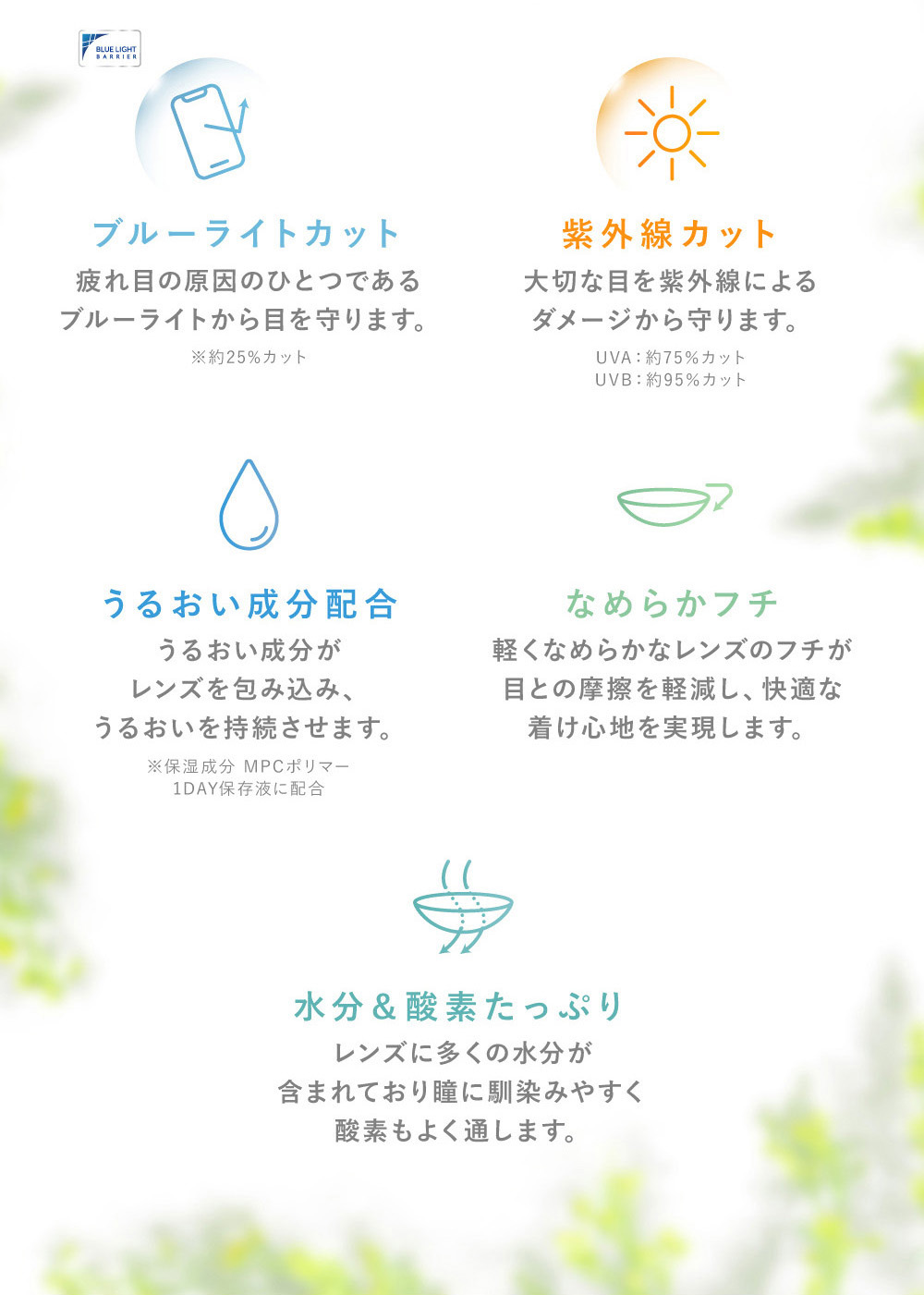 クリアコンタクトレンズ着用イメージ 裸眼のような自然な印象でレンズの色は視界に影響なし！ ブルーライトカット 疲れ目の原因のひとつである ブルーライトから目を守ります。 クリアコンタクトレンズ着用イメージ 裸眼のような自然な印象でレンズの色は 視界に影響なし！ 紫外線カット 大切な目を紫外線による ダメージから守ります。 うるおい成分配合 うるおい成分がレンズを包み込み、うるおいを持続させます。 なめらかフチ軽くなめらかなレンズのフチが目との摩擦を軽減し、快適な着け心地を実現します。水分＆酸素たっぷり レンズに多くの水分が含まれており瞳に馴染みやすく酸素もよく通します。