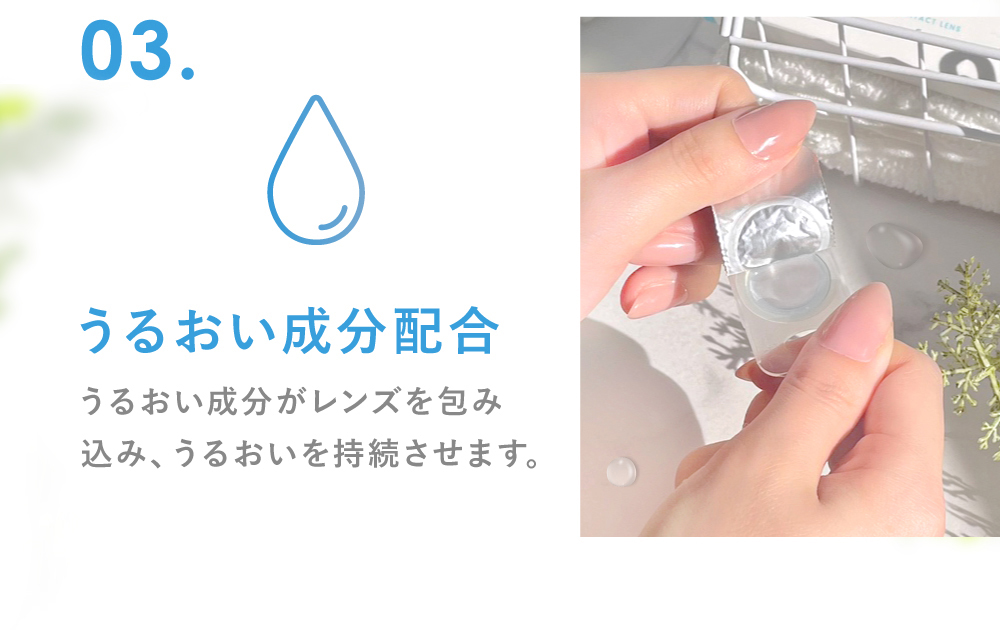 03.うるおい成分配合 うるおい成分がレンズを包み込み、うるおいを持続させます。(※保湿成分PVP（ポリビニルピロリドン） 1DAY保存液に配合)