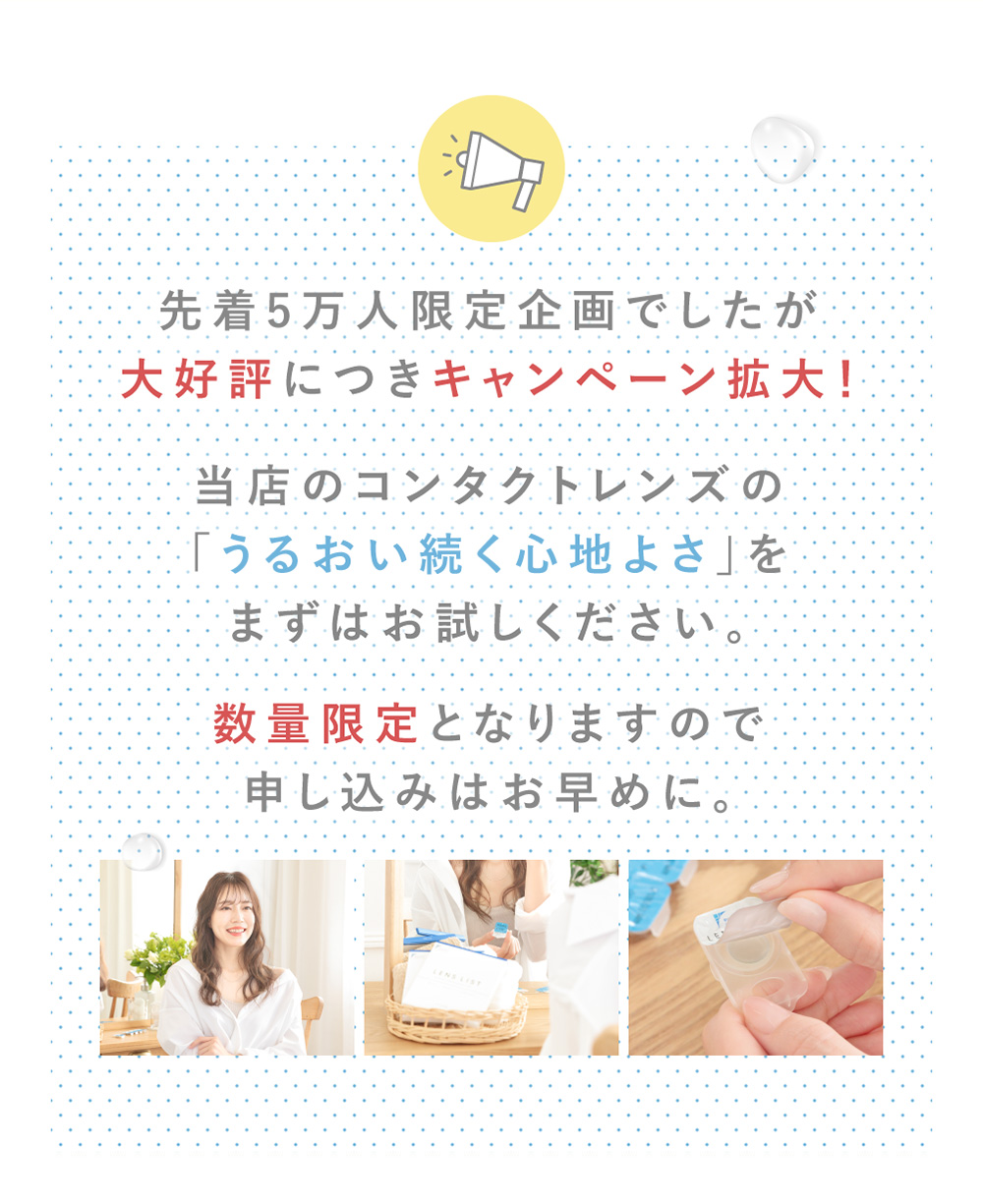 先着5万人限定企画でしたが大好評につきキャンペーン拡大！当店のコンタクトレンズの「うるおい続く心地よさ」をまずはお試しください。数量限定となりますので申し込みはお早めに。