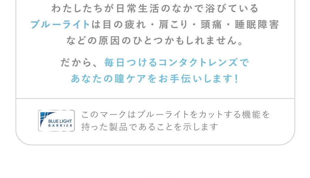 わたしたちが日常生活のなかで浴びているブルーライトは目の疲れ・肩こり・頭痛・睡眠障害などの原因のひとつかもしれません。だから、毎日つけるコンタクトレンズであなたの瞳ケアをお手伝いします！
