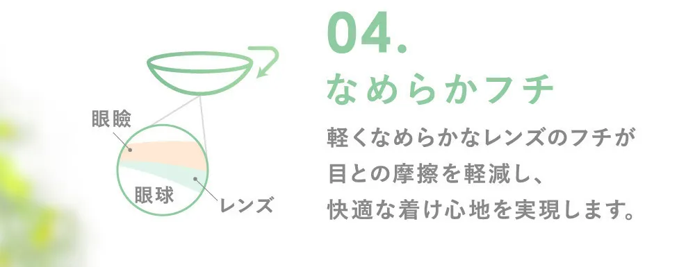 04.なめらかフチなめらかフチ 軽くなめらかなレンズのフチが目との摩擦を軽減し、快適な着け心地を実現します。