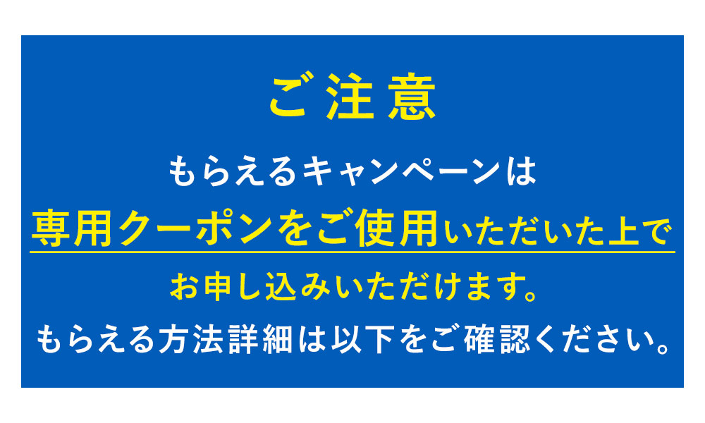 ご注意 もらえるキャンペーンは専用クーポンご使用いただく上で申し込みいただけます。もらえる方法詳細は以下ご確認ください。