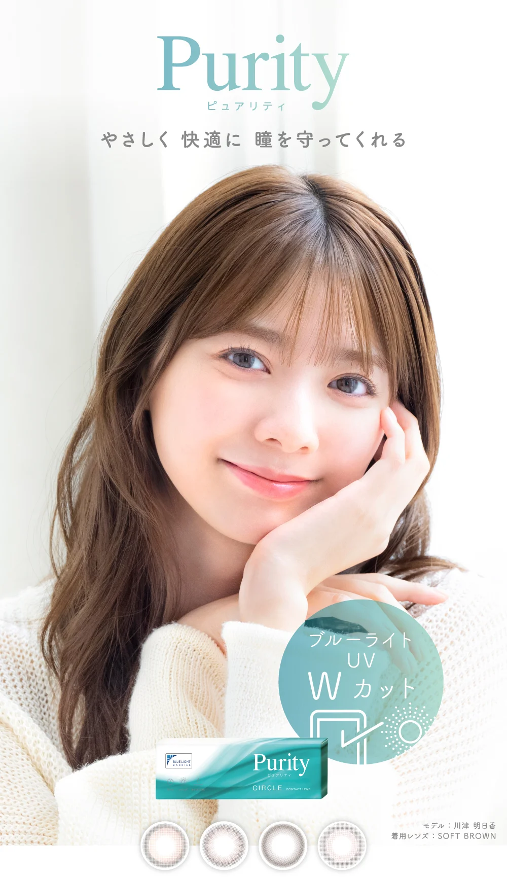 Purity ピュアリティ やさしく 快適に 瞳を守ってくれる 着用レンズ：SOFT BROWN モデル：川津 明日香