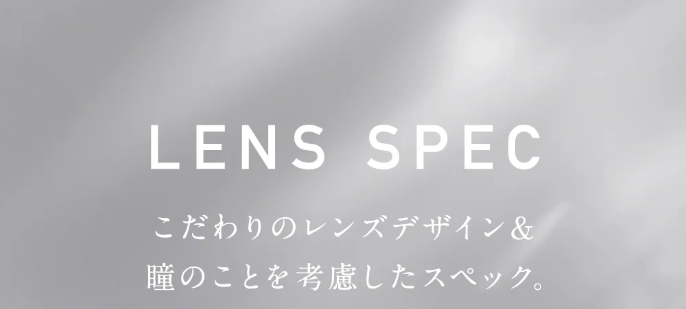 レンズスペック こだわりのレンズデザイン＆瞳のことを考慮したスペック。