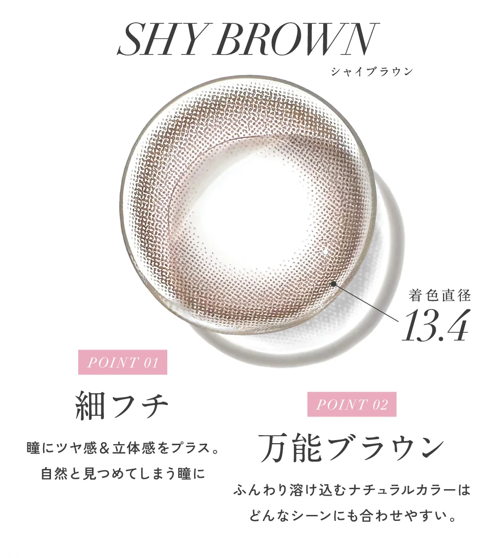 シャイブラウン 着色直径13.4 POINT 01 細フチ POINT 02 万能ブラウン 着色直径13.4
