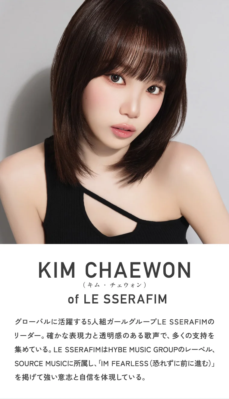 KIM CHAEWON (キム・チェウォン) of LE SSERAFIM グローバルに活躍する5人組ガールグループLE SSERAFIMのリーダー。確かな表現力と透明感のある歌声で、多くの支持を集めている。LE SSERAFIMはHYBE MUSIC GROUPのレーベル、SOURCE MUSICに所属し、「IM FEARLESS（恐れずに前に進む）」を掲げて強い意志と自信を体現している。