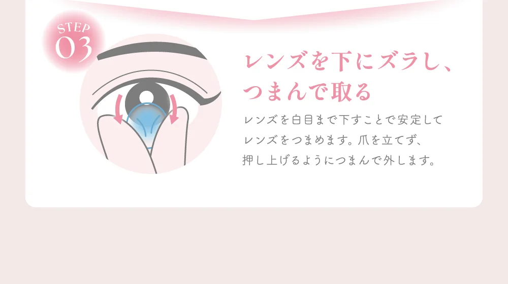 レンズを下にズラし、つまんで取る レンズを白目まで下すことで安定してレンズをつまめます。爪を立てず、押し上げるようにつまんで外します。