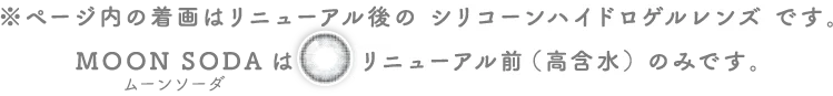 ページ内の着画はリニューアル後のシリコーンハイドロゲルレンズです。ムーンソーダはリニューアル前(高含水)のみです。