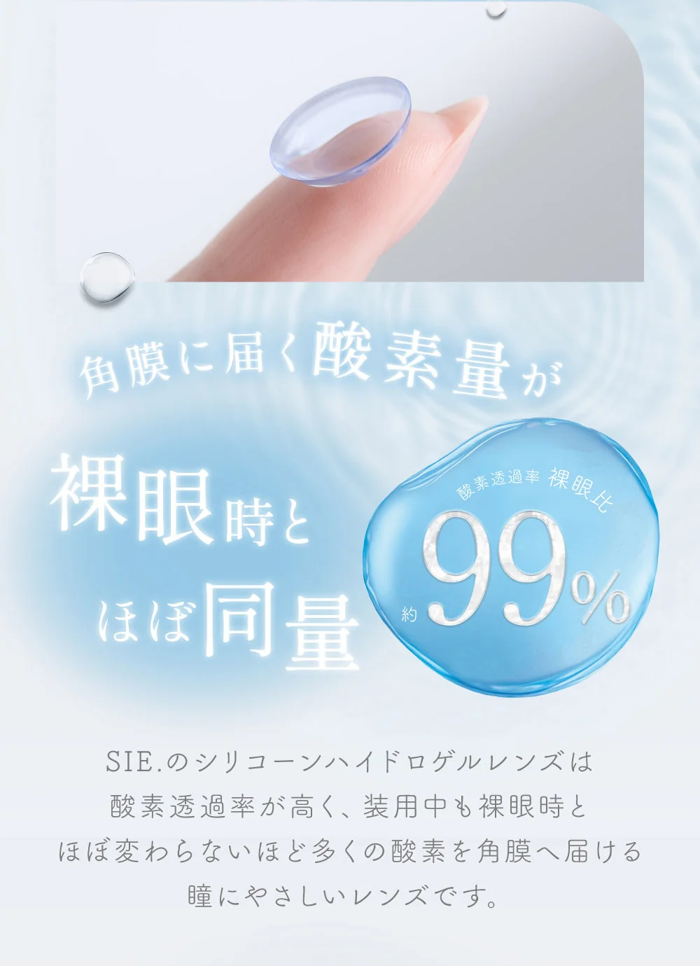 角膜に届く酸素量が裸眼時とほぼ同量 シリコーンハイドロゲル素材 SIE.のシリコーンハイドロゲルレンズは酸素透過率が高く、装用中も裸眼時とほぼ変わらないほど多くの酸素を角膜へ届ける瞳にやさしいレンズです。