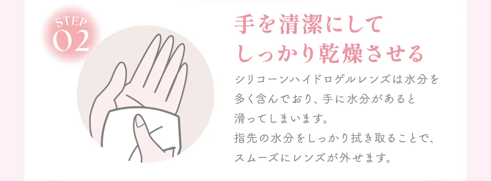 手を清潔にしてしっかり乾燥させる シリコーンハイドロゲルレンズは水分を多く含んでおり、手に水分があると滑ってしまいます。指先の水分をしっかり拭き取ることで、スムーズにレンズが外せます。