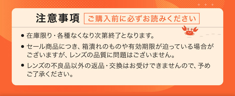 注意事項 ご購入前に必ずお読みください 在庫限り・各種なくなり次第終了となります。 セール商品につき、箱潰れのものや有効期限が迫っている場合がございますが、レンズの品質に問題はございません。レンズの不良品以外の返品・交換はお受けできませんので、予めご了承ください。